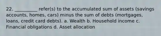 22. __________ refer(s) to the accumulated sum of assets (savings accounts, homes, cars) minus the sum of debts (mortgages, loans, credit card debts). a. Wealth b. Household income c. Financial obligations d. Asset allocation