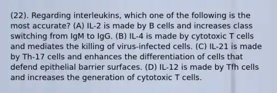 (22). Regarding interleukins, which one of the following is the most accurate? (A) IL-2 is made by B cells and increases class switching from IgM to IgG. (B) IL-4 is made by cytotoxic T cells and mediates the killing of virus-infected cells. (C) IL-21 is made by Th-17 cells and enhances the differentiation of cells that defend epithelial barrier surfaces. (D) IL-12 is made by Tfh cells and increases the generation of cytotoxic T cells.