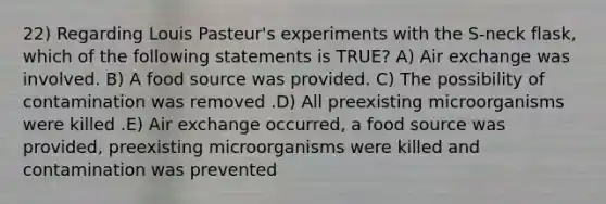 22) Regarding Louis Pasteur's experiments with the S-neck flask, which of the following statements is TRUE? A) Air exchange was involved. B) A food source was provided. C) The possibility of contamination was removed .D) All preexisting microorganisms were killed .E) Air exchange occurred, a food source was provided, preexisting microorganisms were killed and contamination was prevented