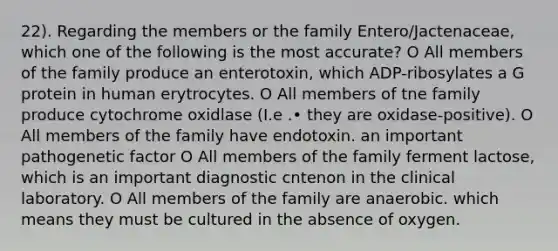 22). Regarding the members or the family Entero/Jactenaceae, which one of the following is the most accurate? O All members of the family produce an enterotoxin, which ADP-ribosylates a G protein in human erytrocytes. O All members of tne family produce cytochrome oxidlase (I.e .• they are oxidase-positive). O All members of the family have endotoxin. an important pathogenetic factor O All members of the family ferment lactose, which is an important diagnostic cntenon in the clinical laboratory. O All members of the family are anaerobic. which means they must be cultured in the absence of oxygen.