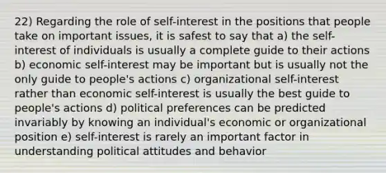 22) Regarding the role of self-interest in the positions that people take on important issues, it is safest to say that a) the self-interest of individuals is usually a complete guide to their actions b) economic self-interest may be important but is usually not the only guide to people's actions c) organizational self-interest rather than economic self-interest is usually the best guide to people's actions d) political preferences can be predicted invariably by knowing an individual's economic or organizational position e) self-interest is rarely an important factor in understanding political attitudes and behavior