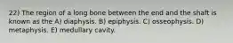 22) The region of a long bone between the end and the shaft is known as the A) diaphysis. B) epiphysis. C) osseophysis. D) metaphysis. E) medullary cavity.