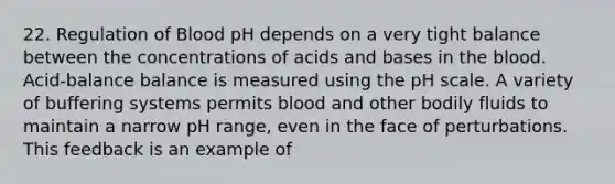 22. Regulation of Blood pH depends on a very tight balance between the concentrations of acids and bases in the blood. Acid-balance balance is measured using the pH scale. A variety of buffering systems permits blood and other bodily fluids to maintain a narrow pH range, even in the face of perturbations. This feedback is an example of