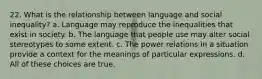 22. What is the relationship between language and social inequality? a. Language may reproduce the inequalities that exist in society. b. The language that people use may alter social stereotypes to some extent. c. The power relations in a situation provide a context for the meanings of particular expressions. d. All of these choices are true.