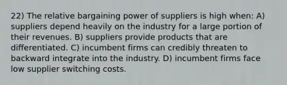 22) The relative bargaining power of suppliers is high when: A) suppliers depend heavily on the industry for a large portion of their revenues. B) suppliers provide products that are differentiated. C) incumbent firms can credibly threaten to backward integrate into the industry. D) incumbent firms face low supplier switching costs.