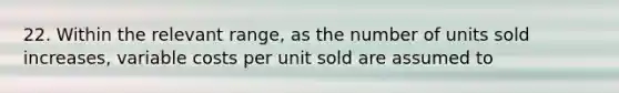 22. Within the relevant range, as the number of units sold increases, variable costs per unit sold are assumed to