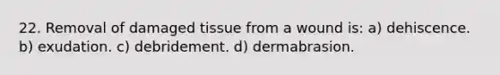 22. Removal of damaged tissue from a wound is: a) dehiscence. b) exudation. c) debridement. d) dermabrasion.