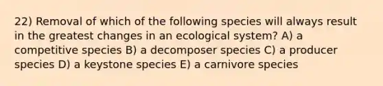 22) Removal of which of the following species will always result in the greatest changes in an ecological system? A) a competitive species B) a decomposer species C) a producer species D) a keystone species E) a carnivore species