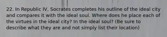 22. In Republic IV, Socrates completes his outline of the ideal city and compares it with the ideal soul. Where does he place each of the virtues in the ideal city? In the ideal soul? (Be sure to describe what they are and not simply list their location)