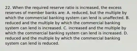 22. When the required reserve ratio is increased, the excess reserves of member banks are: A. reduced, but the multiple by which the commercial banking system can lend is unaffected. B. reduced and the multiple by which the commercial banking system can lend is increased. C. increased and the multiple by which the commercial banking system can lend is increased. D. reduced and the multiple by which the commercial banking system can lend is reduced.