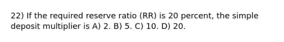 22) If the required reserve ratio (RR) is 20 percent, the simple deposit multiplier is A) 2. B) 5. C) 10. D) 20.