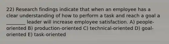 22) Research findings indicate that when an employee has a clear understanding of how to perform a task and reach a goal a ________ leader will increase employee satisfaction. A) people-oriented B) production-oriented C) technical-oriented D) goal-oriented E) task-oriented