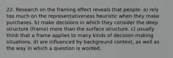 22. Research on the framing effect reveals that people: a) rely too much on the representativeness heuristic when they make purchases. b) make decisions in which they consider the deep structure (frame) more than the surface structure. c) usually think that a frame applies to many kinds of decision-making situations. d) are influenced by background context, as well as the way in which a question is worded.