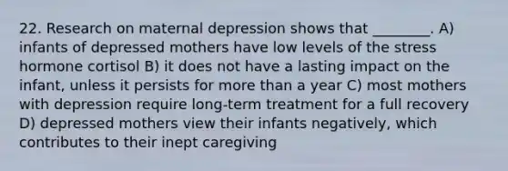 22. Research on maternal depression shows that ________. A) infants of depressed mothers have low levels of the stress hormone cortisol B) it does not have a lasting impact on the infant, unless it persists for more than a year C) most mothers with depression require long-term treatment for a full recovery D) depressed mothers view their infants negatively, which contributes to their inept caregiving