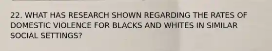 22. WHAT HAS RESEARCH SHOWN REGARDING THE RATES OF DOMESTIC VIOLENCE FOR BLACKS AND WHITES IN SIMILAR SOCIAL SETTINGS?