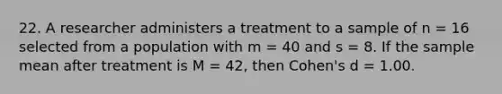 22. A researcher administers a treatment to a sample of n = 16 selected from a population with m = 40 and s = 8. If the sample mean after treatment is M = 42, then Cohen's d = 1.00.