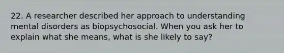 22. A researcher described her approach to understanding mental disorders as biopsychosocial. When you ask her to explain what she means, what is she likely to say?