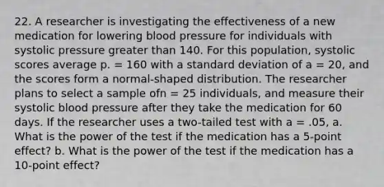 22. A researcher is investigating the effectiveness of a new medication for lowering blood pressure for individuals with systolic pressure greater than 140. For this population, systolic scores average p. = 160 with a standard deviation of a = 20, and the scores form a normal-shaped distribution. The researcher plans to select a sample ofn = 25 individuals, and measure their systolic blood pressure after they take the medication for 60 days. If the researcher uses a two-tailed test with a = .05, a. What is the power of the test if the medication has a 5-point effect? b. What is the power of the test if the medication has a 10-point effect?