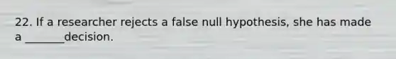 22. If a researcher rejects a false null hypothesis, she has made a _______decision.