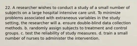 22. A researcher wishes to conduct a study of a small number of subjects on a large hospital <a href='https://www.questionai.com/knowledge/keaVAskWD5-intensive-care' class='anchor-knowledge'>intensive care</a> unit. To minimize problems associated with extraneous variables in the study setting, the researcher will a. ensure double-blind <a href='https://www.questionai.com/knowledge/k1oJBHTuzY-data-collection' class='anchor-knowledge'>data collection</a> methods. b. randomly assign subjects to treatment and control groups. c. test the reliability of study measures. d. train a small number of nurses to administer the intervention.