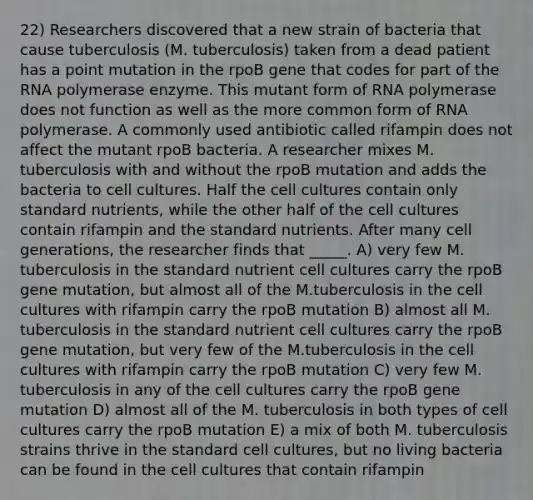 22) Researchers discovered that a new strain of bacteria that cause tuberculosis (M. tuberculosis) taken from a dead patient has a point mutation in the rpoB gene that codes for part of the RNA polymerase enzyme. This mutant form of RNA polymerase does not function as well as the more common form of RNA polymerase. A commonly used antibiotic called rifampin does not affect the mutant rpoB bacteria. A researcher mixes M. tuberculosis with and without the rpoB mutation and adds the bacteria to cell cultures. Half the cell cultures contain only standard nutrients, while the other half of the cell cultures contain rifampin and the standard nutrients. After many cell generations, the researcher finds that _____. A) very few M. tuberculosis in the standard nutrient cell cultures carry the rpoB gene mutation, but almost all of the M.tuberculosis in the cell cultures with rifampin carry the rpoB mutation B) almost all M. tuberculosis in the standard nutrient cell cultures carry the rpoB gene mutation, but very few of the M.tuberculosis in the cell cultures with rifampin carry the rpoB mutation C) very few M. tuberculosis in any of the cell cultures carry the rpoB gene mutation D) almost all of the M. tuberculosis in both types of cell cultures carry the rpoB mutation E) a mix of both M. tuberculosis strains thrive in the standard cell cultures, but no living bacteria can be found in the cell cultures that contain rifampin