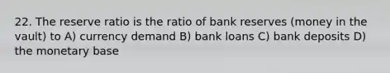 22. The reserve ratio is the ratio of bank reserves (money in the vault) to A) currency demand B) bank loans C) bank deposits D) the monetary base