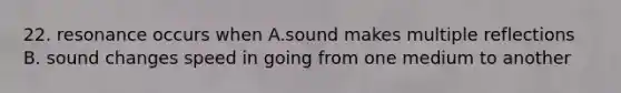 22. resonance occurs when A.sound makes multiple reflections B. sound changes speed in going from one medium to another