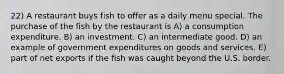 22) A restaurant buys fish to offer as a daily menu special. The purchase of the fish by the restaurant is A) a consumption expenditure. B) an investment. C) an intermediate good. D) an example of government expenditures on goods and services. E) part of net exports if the fish was caught beyond the U.S. border.