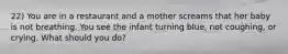 22) You are in a restaurant and a mother screams that her baby is not breathing. You see the infant turning blue, not coughing, or crying. What should you do?