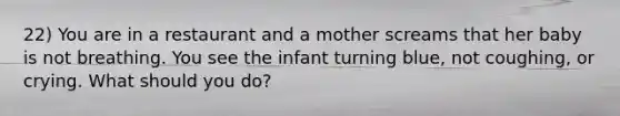 22) You are in a restaurant and a mother screams that her baby is not breathing. You see the infant turning blue, not coughing, or crying. What should you do?