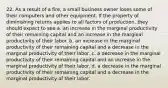 22. As a result of a fire, a small business owner loses some of their computers and other equipment. If the property of diminishing returns applies to all factors of production, they should expect to see a. an increase in the marginal productivity of their remaining capital and an increase in the marginal productivity of their labor. b. an increase in the marginal productivity of their remaining capital and a decrease in the marginal productivity of their labor. c. a decrease in the marginal productivity of their remaining capital and an increase in the marginal productivity of their labor. d. a decrease in the marginal productivity of their remaining capital and a decrease in the marginal productivity of their labor.