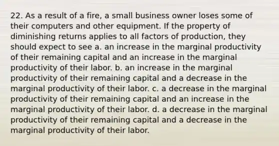 22. As a result of a fire, a small business owner loses some of their computers and other equipment. If the property of diminishing returns applies to all factors of production, they should expect to see a. an increase in the marginal productivity of their remaining capital and an increase in the marginal productivity of their labor. b. an increase in the marginal productivity of their remaining capital and a decrease in the marginal productivity of their labor. c. a decrease in the marginal productivity of their remaining capital and an increase in the marginal productivity of their labor. d. a decrease in the marginal productivity of their remaining capital and a decrease in the marginal productivity of their labor.