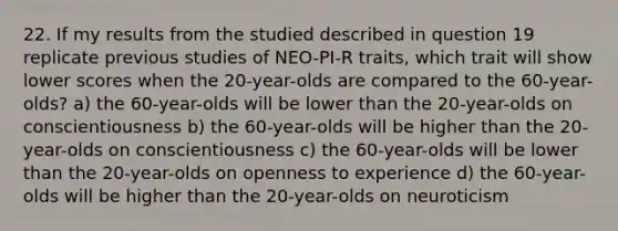 22. If my results from the studied described in question 19 replicate previous studies of NEO-PI-R traits, which trait will show lower scores when the 20-year-olds are compared to the 60-year-olds? a) the 60-year-olds will be lower than the 20-year-olds on conscientiousness b) the 60-year-olds will be higher than the 20-year-olds on conscientiousness c) the 60-year-olds will be lower than the 20-year-olds on openness to experience d) the 60-year-olds will be higher than the 20-year-olds on neuroticism