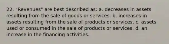 22. "Revenues" are best described as: a. decreases in assets resulting from the sale of goods or services. b. increases in assets resulting from the sale of products or services. c. assets used or consumed in the sale of products or services. d. an increase in the financing activities.