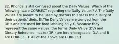 22. Rhonda is still confused about the Daily Values. Which of the following is/are CORRECT regarding the Daily Values? A.The Daily Values are meant to be used by doctors to assess the quality of their patients' diets. B.The Daily Values are derived from the DRIs and are used for food labeling only. C.Because they represent the same values, the terms Daily Value (DV) and Dietary Reference Intake (DRI) are interchangeable. D.A and B are CORRECT E.All of the above are CORRECT