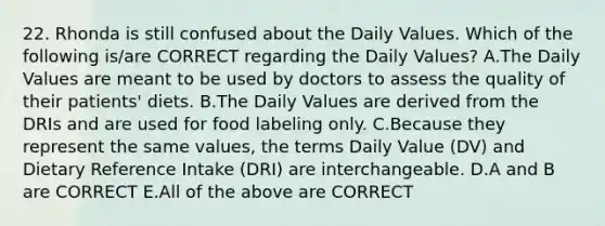 22. Rhonda is still confused about the Daily Values. Which of the following is/are CORRECT regarding the Daily Values? A.The Daily Values are meant to be used by doctors to assess the quality of their patients' diets. B.The Daily Values are derived from the DRIs and are used for food labeling only. C.Because they represent the same values, the terms Daily Value (DV) and Dietary Reference Intake (DRI) are interchangeable. D.A and B are CORRECT E.All of the above are CORRECT