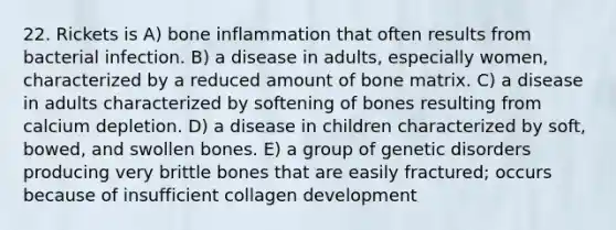 22. Rickets is A) bone inflammation that often results from bacterial infection. B) a disease in adults, especially women, characterized by a reduced amount of bone matrix. C) a disease in adults characterized by softening of bones resulting from calcium depletion. D) a disease in children characterized by soft, bowed, and swollen bones. E) a group of genetic disorders producing very brittle bones that are easily fractured; occurs because of insufficient collagen development