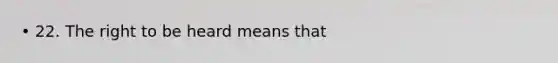 • 22. The right to be heard means that