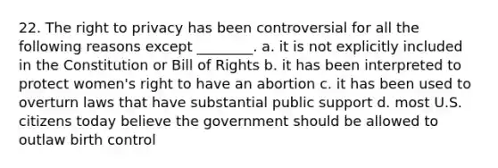 22. The right to privacy has been controversial for all the following reasons except ________. a. it is not explicitly included in the Constitution or Bill of Rights b. it has been interpreted to protect women's right to have an abortion c. it has been used to overturn laws that have substantial public support d. most U.S. citizens today believe the government should be allowed to outlaw birth control