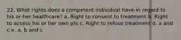 22. What rights does a competent individual have in regard to his or her healthcare? a. Right to consent to treatment b. Right to access his or her own phi c. Right to refuse treatment d. a and c e. a, b and c