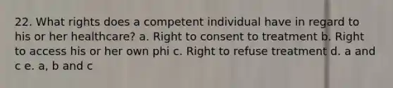 22. What rights does a competent individual have in regard to his or her healthcare? a. Right to consent to treatment b. Right to access his or her own phi c. Right to refuse treatment d. a and c e. a, b and c