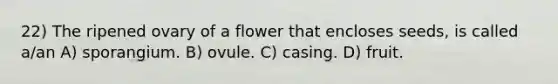 22) The ripened ovary of a flower that encloses seeds, is called a/an A) sporangium. B) ovule. C) casing. D) fruit.