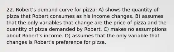 22. Robert's demand curve for pizza: A) shows the quantity of pizza that Robert consumes as his income changes. B) assumes that the only variables that change are the price of pizza and the quantity of pizza demanded by Robert. C) makes no assumptions about Robert's income. D) assumes that the only variable that changes is Robert's preference for pizza.