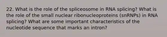 22. What is the role of the spliceosome in RNA splicing? What is the role of the small nuclear ribonucleoproteins (snRNPs) in RNA splicing? What are some important characteristics of the nucleotide sequence that marks an intron?