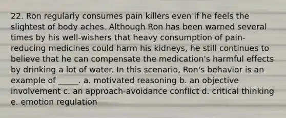 22. Ron regularly consumes pain killers even if he feels the slightest of body aches. Although Ron has been warned several times by his well-wishers that heavy consumption of pain-reducing medicines could harm his kidneys, he still continues to believe that he can compensate the medication's harmful effects by drinking a lot of water. In this scenario, Ron's behavior is an example of _____. a. motivated reasoning b. an objective involvement c. an approach-avoidance conflict d. critical thinking e. emotion regulation