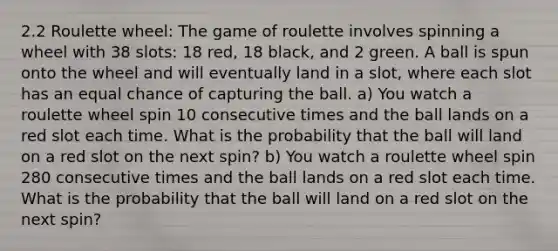 2.2 Roulette wheel: The game of roulette involves spinning a wheel with 38 slots: 18 red, 18 black, and 2 green. A ball is spun onto the wheel and will eventually land in a slot, where each slot has an equal chance of capturing the ball. a) You watch a roulette wheel spin 10 consecutive times and the ball lands on a red slot each time. What is the probability that the ball will land on a red slot on the next spin? b) You watch a roulette wheel spin 280 consecutive times and the ball lands on a red slot each time. What is the probability that the ball will land on a red slot on the next spin?