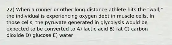 22) When a runner or other long-distance athlete hits the "wall," the individual is experiencing oxygen debt in muscle cells. In those cells, the pyruvate generated in glycolysis would be expected to be converted to A) lactic acid B) fat C) carbon dioxide D) glucose E) water