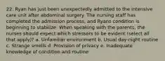 22. Ryan has just been unexpectedly admitted to the intensive care unit after abdominal surgery. The nursing staff has completed the admission process, and Ryans condition is beginning to stabilize. When speaking with the parents, the nurses should expect which stressors to be evident (select all that apply)? a. Unfamiliar environment b. Usual day-night routine c. Strange smells d. Provision of privacy e. Inadequate knowledge of condition and routine