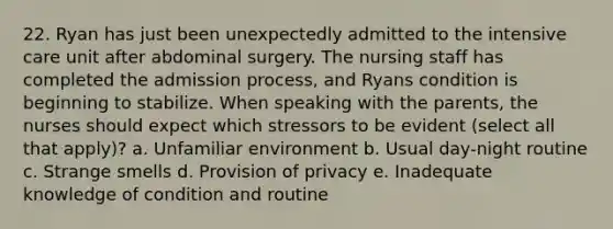 22. Ryan has just been unexpectedly admitted to the intensive care unit after abdominal surgery. The nursing staff has completed the admission process, and Ryans condition is beginning to stabilize. When speaking with the parents, the nurses should expect which stressors to be evident (select all that apply)? a. Unfamiliar environment b. Usual day-night routine c. Strange smells d. Provision of privacy e. Inadequate knowledge of condition and routine