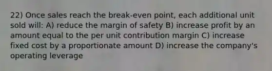 22) Once sales reach the break-even point, each additional unit sold will: A) reduce the <a href='https://www.questionai.com/knowledge/kzdyOdD4hN-margin-of-safety' class='anchor-knowledge'>margin of safety</a> B) increase profit by an amount equal to the per unit contribution margin C) increase fixed cost by a proportionate amount D) increase the company's operating leverage